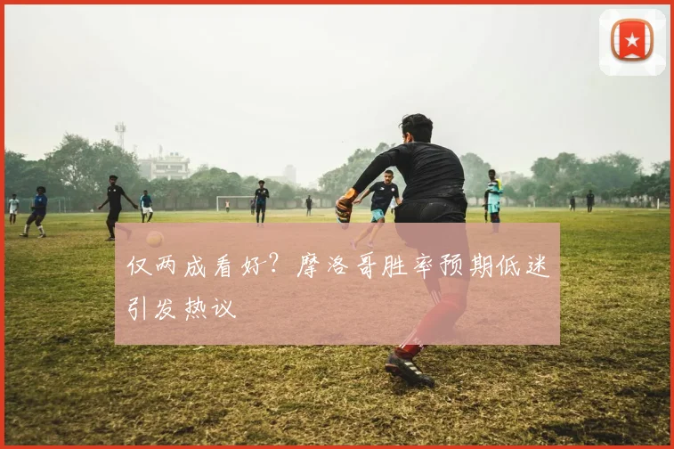 仅两成看好？摩洛哥胜率预期低迷引发热议