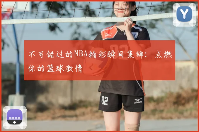 不可错过的NBA精彩瞬间集锦：点燃你的篮球激情