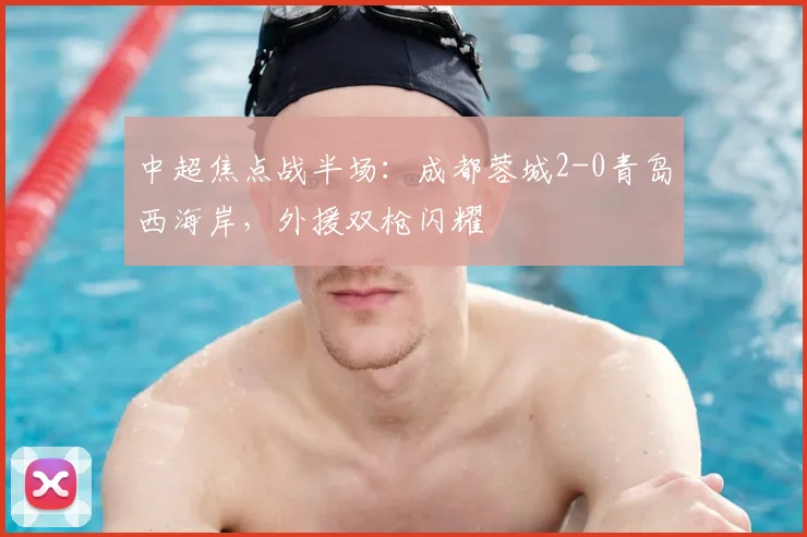 中超焦点战半场：成都蓉城2-0青岛西海岸，外援双枪闪耀