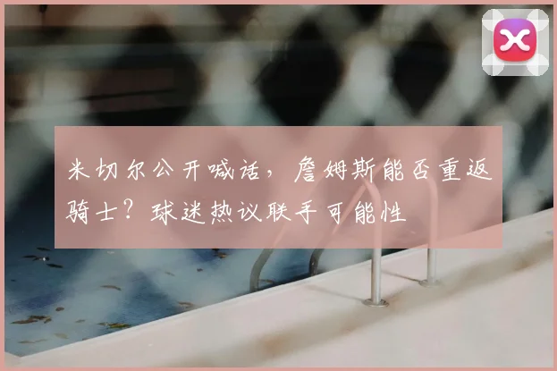 米切尔公开喊话,詹姆斯能否重返骑士?球迷热议联手可能性