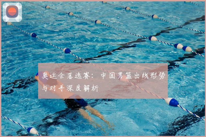 奥运会落选赛：中国男篮出线形势与对手深度解析
