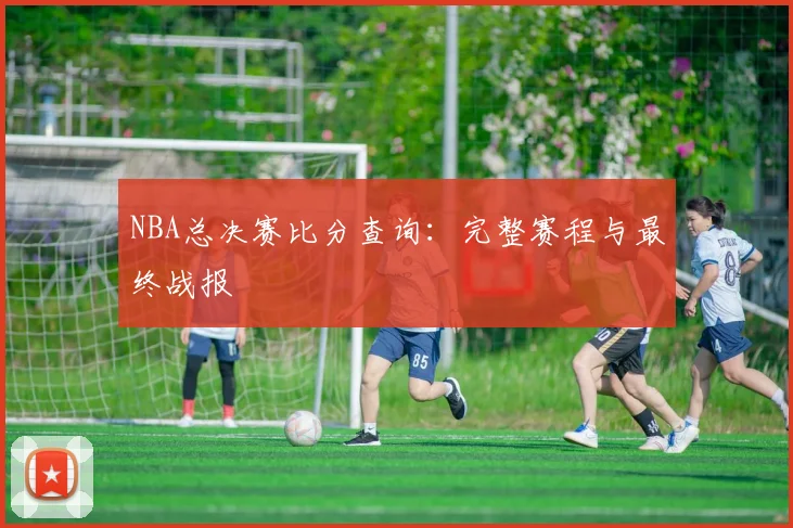 NBA总决赛比分查询:完整赛程与最终战报