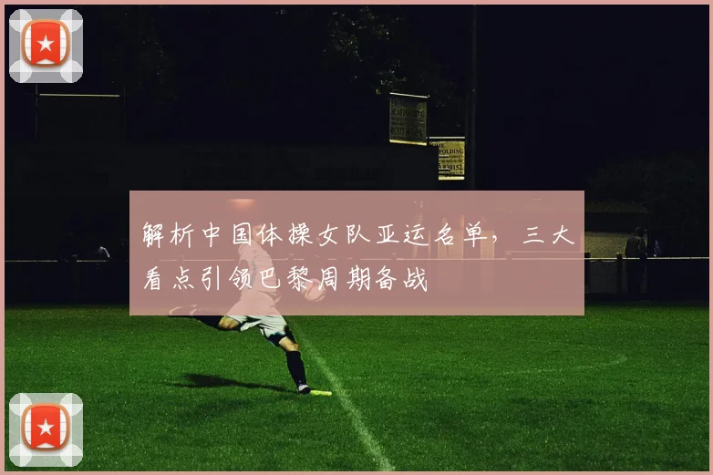 解析中国体操女队亚运名单,三大看点引领巴黎周期备战