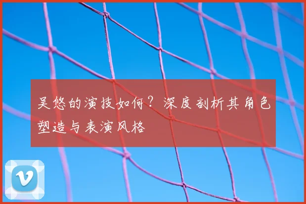 吴悠的演技如何？深度剖析其角色塑造与表演风格
