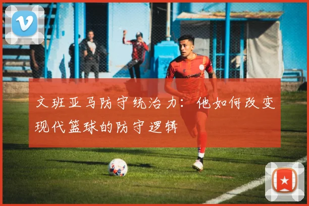 文班亚马防守统治力：他如何改变现代篮球的防守逻辑