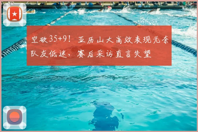 空砍35+9!亚历山大高效表现无奈队友低迷,赛后采访直言失望