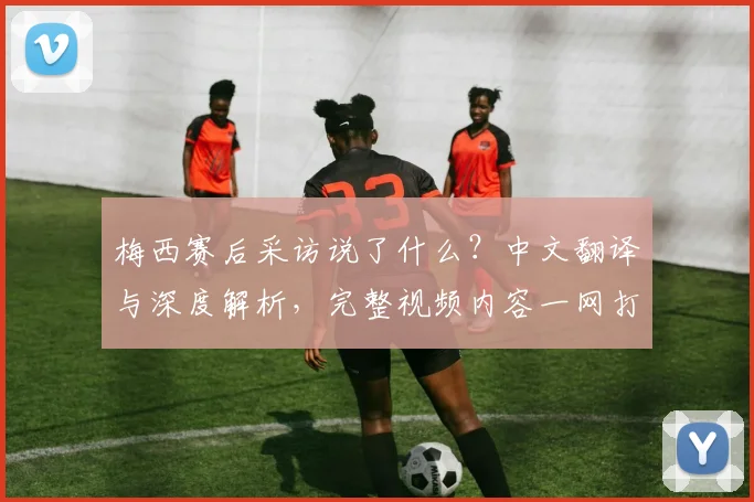 梅西赛后采访说了什么?中文翻译与深度解析,完整视频内容一网打尽